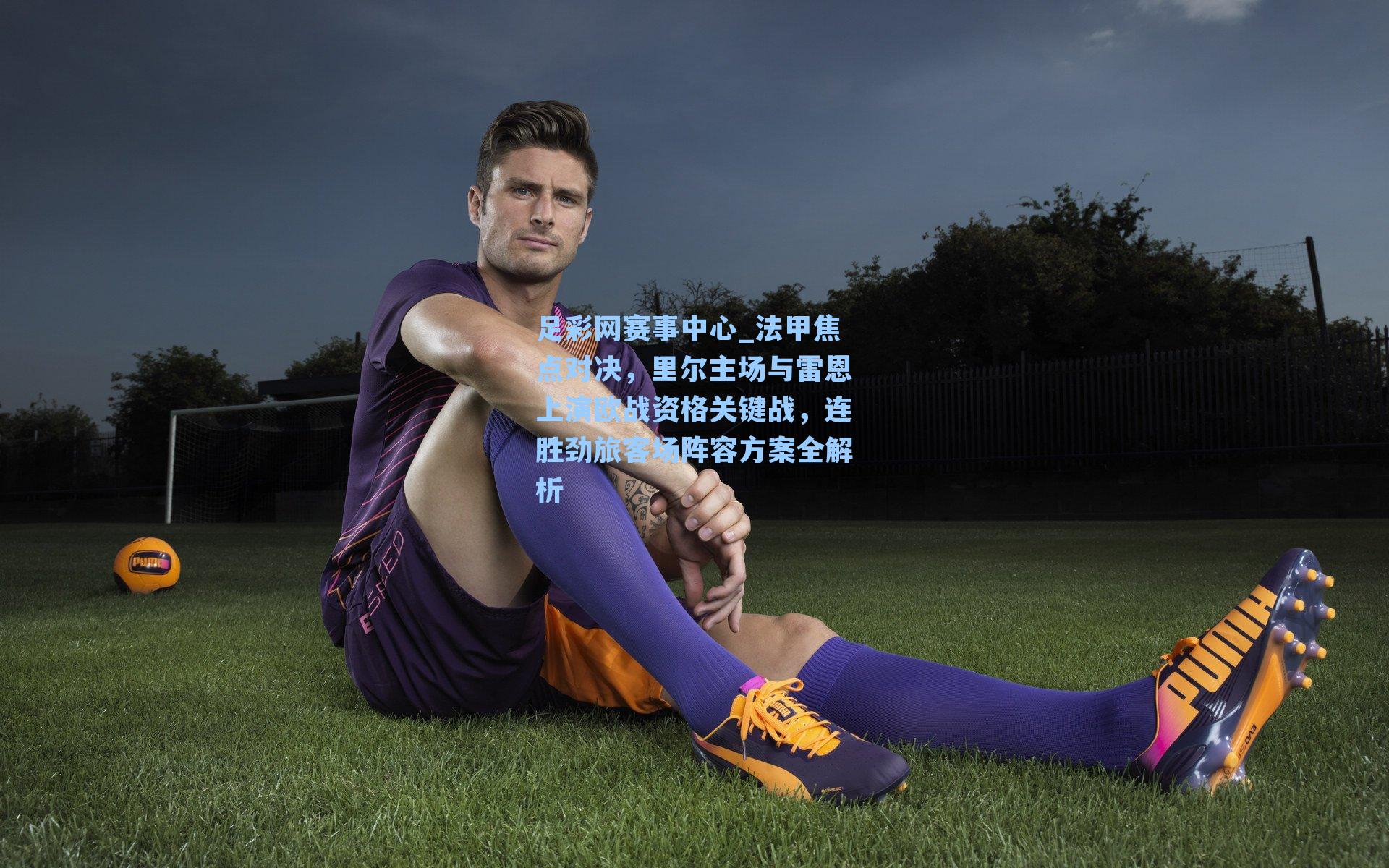足彩网赛事中心_法甲焦点对决，里尔主场与雷恩上演欧战资格关键战，连胜劲旅客场阵容方案全解析