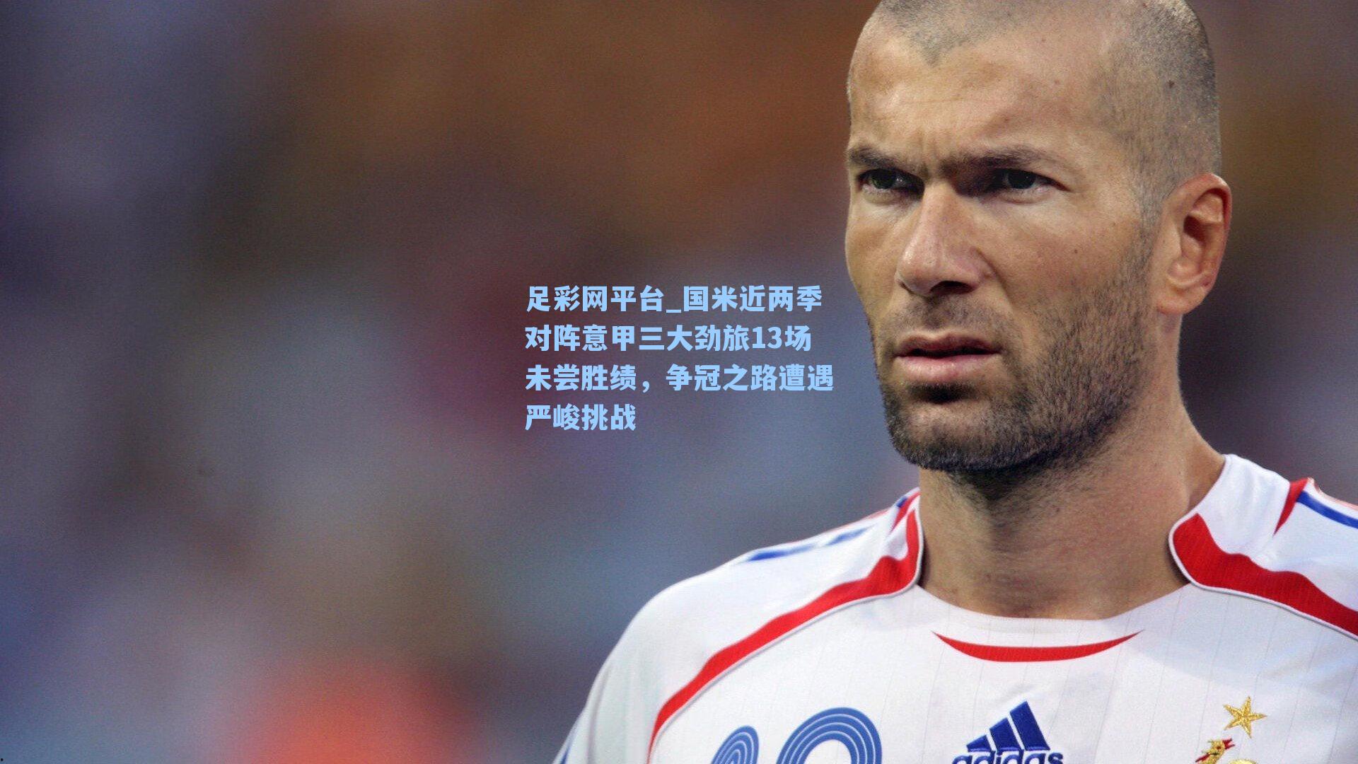 足彩网平台_国米近两季对阵意甲三大劲旅13场未尝胜绩，争冠之路遭遇严峻挑战