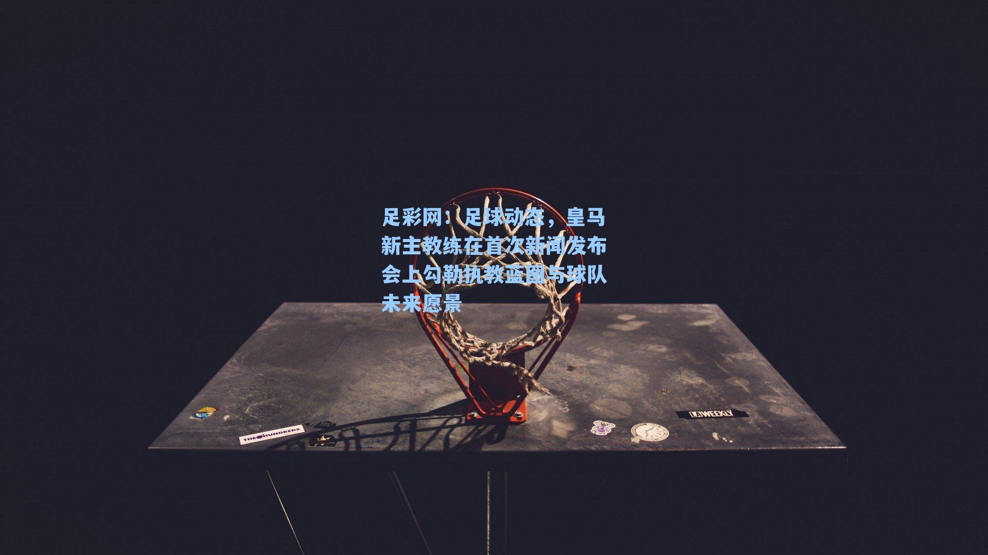 足彩网：足球动态，皇马新主教练在首次新闻发布会上勾勒执教蓝图与球队未来愿景