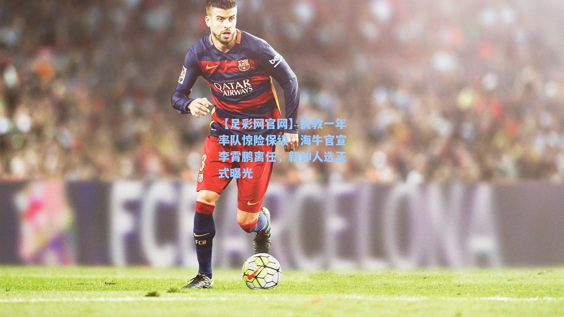 【足彩网官网】执教一年率队惊险保级！海牛官宣李霄鹏离任，新帅人选正式曝光