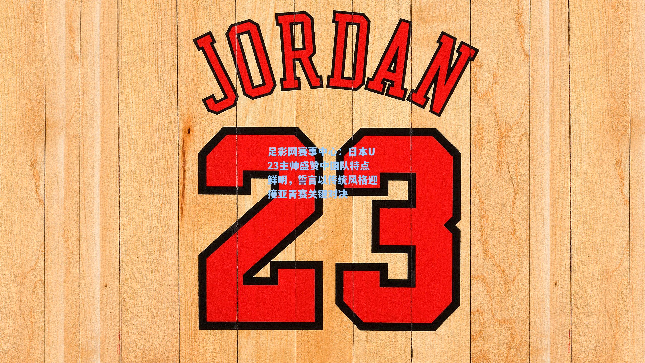 足彩网赛事中心：日本U23主帅盛赞中国队特点鲜明，誓言以传统风格迎接亚青赛关键对决