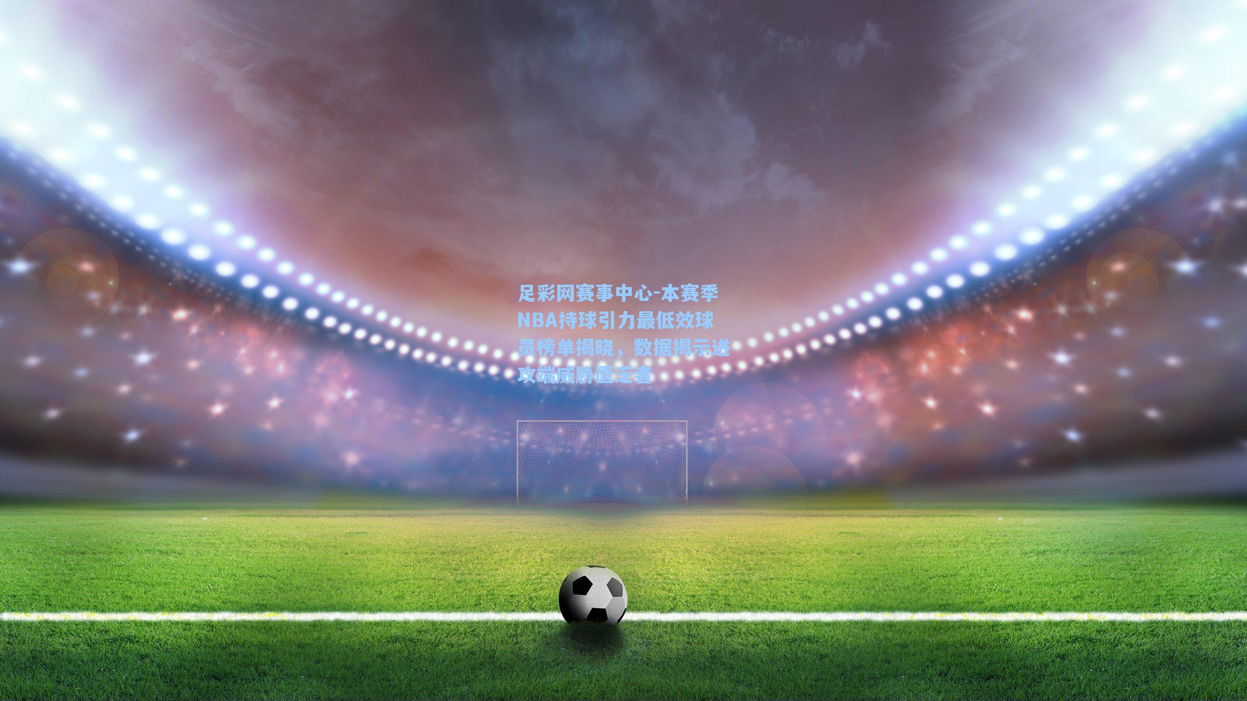 足彩网赛事中心-本赛季NBA持球引力最低效球员榜单揭晓，数据揭示进攻端威胁匮乏者